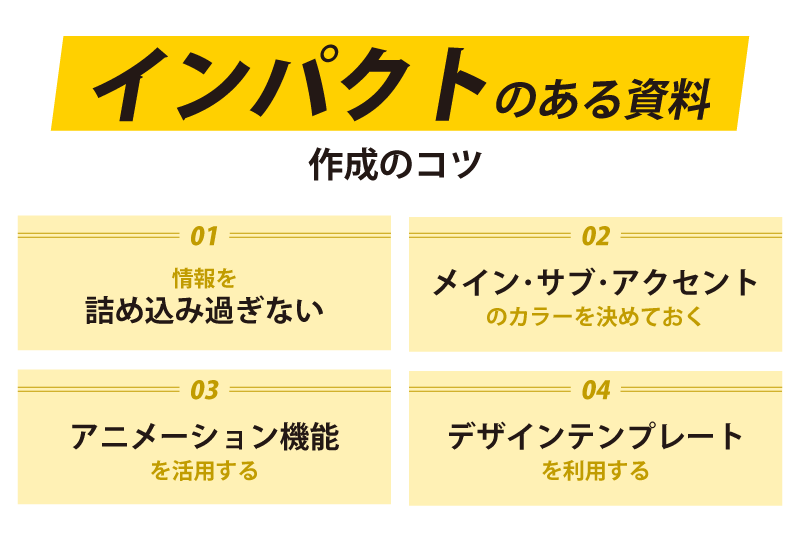 01. 情報を詰め込み過ぎない
02. メイン・サブ・アクセントのカラーを決めておく
03. アニメーション機能を活用する
04. デザインテンプレートを利用する